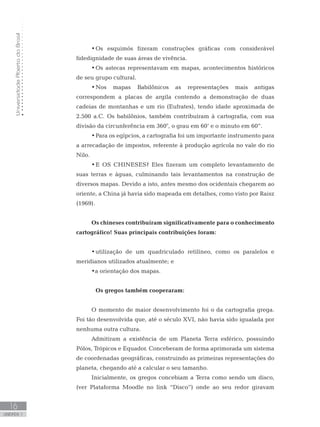 UniversidadeAbertadoBrasil
16
unidade 1
UniversidadeAbertadoBrasil
16
unidade 1
•	Os esquimós fizeram construções gráficas com considerável
fidedignidade de suas áreas de vivência.
•	Os astecas representavam em mapas, acontecimentos históricos
de seu grupo cultural.
•	Nos mapas Babilônicos as representações mais antigas
correspondem a placas de argila contendo a demonstração de duas
cadeias de montanhas e um rio (Eufrates), tendo idade aproximada de
2.500 a.C. Os babilônios, também contribuíram à cartografia, com sua
divisão da circunferência em 360°, o grau em 60’ e o minuto em 60”.
•	Para os egípcios, a cartografia foi um importante instrumento para
a arrecadação de impostos, referente à produção agrícola no vale do rio
Nilo.
•	E OS CHINESES? Eles fizeram um completo levantamento de
suas terras e águas, culminando tais levantamentos na construção de
diversos mapas. Devido a isto, antes mesmo dos ocidentais chegarem ao
oriente, a China já havia sido mapeada em detalhes, como visto por Raisz
(1969).
Os chineses contribuíram significativamente para o conhecimento
cartográfico! Suas principais contribuições foram:
•	utilização de um quadriculado retilíneo, como os paralelos e
meridianos utilizados atualmente; e
•a orientação dos mapas.
	 Os gregos também cooperaram:
O momento de maior desenvolvimento foi o da cartografia grega.
Foi tão desenvolvida que, até o século XVI, não havia sido igualada por
nenhuma outra cultura.
Admitiram a existência de um Planeta Terra esférico, possuindo
Pólos, Trópicos e Equador. Conceberam de forma aprimorada um sistema
de coordenadas geográficas, construindo as primeiras representações do
planeta, chegando até a calcular o seu tamanho.
Inicialmente, os gregos concebiam a Terra como sendo um disco,
(ver Plataforma Moodle no link “Disco”) onde ao seu redor giravam
 