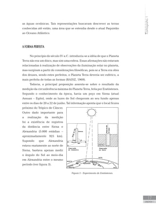 Cartografia1
17
unidade 1
Cartografia1
17
unidade 1
as águas oceânicas. Tais representações buscavam descrever as terras
conhecidas até então, uma área que se estendia desde o atual Paquistão
ao Oceano Atlântico.
A FORMA PERFEITA
No princípio do século IV a.C. introduziu-se a idéia de que o Planeta
Terra não era um disco, mas sim uma esfera. Essas afirmações não estavam
relacionadas à realização de observações da iluminação solar no planeta,
mas surgiram a partir de considerações filosóficas, pois se a Terra era obra
dos deuses, sendo estes perfeitos, o Planeta Terra deveria ser esférico, a
mais perfeita de todas as formas (RAISZ, 1969).
Todavia, a principal proposição assenta-se sobre o resultado da
medição da circunferência máxima do Planeta Terra, feita por Eratóstenes.
Segundo o conhecimento da época, havia um poço em Siena (atual
Assuan – Egito), onde as luzes do Sol chegavam ao seu fundo apenas
entre os dias de 20 a 22 de junho. Tal informação aponta que o local ficava
próximo do Trópico de Câncer.
Outro dado importante para
a realização da medição
foi a existência de registros
da distância entre Siena e
Alexandria (5.000 estádias –
aproximadamente 925 km).
Supondo que Alexandria
estava exatamente ao norte de
Siena, bastava apenas medir
o ângulo do Sol ao meio-dia
em Alexandria entre o mesmo
período (ver figura 3).
Figura 3 - Experimento de Eratóstenes.
 