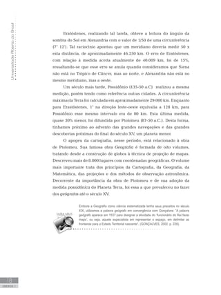 UniversidadeAbertadoBrasil
18
unidade 1
UniversidadeAbertadoBrasil
18
unidade 1
Eratóstenes, realizando tal tarefa, obteve a leitura do ângulo da
sombra do Sol em Alexandria com o valor de 1/50 de uma circunferência
(7° 12’). Tal raciocínio apontou que um meridiano deveria medir 50 x
esta distância, de aproximadamente 46.250 km. O erro de Eratóstenes,
com relação à medida aceita atualmente de 40.009 km, foi de 15%,
ressaltando-se que esse erro se anula quando consideramos que Siena
não está no Trópico de Câncer, mas ao norte, e Alexandria não está no
mesmo meridiano, mas a oeste.
Um século mais tarde, Possidônio (135-50 a.C) realizou a mesma
medição, porém tendo como referência outras cidades. A circunferência
máxima da Terra foi calculada em aproximadamente 29.000 km. Enquanto
para Erastóstenes, 1° na direção leste-oeste equivalia a 128 km, para
Possidônio esse mesmo intervalo era de 80 km. Esta última medida,
quase 30% menor, foi difundida por Ptolomeu (87-50 a.C.). Desta forma,
tínhamos próximo ao advento das grandes navegações e das grandes
descobertas próximas do final do século XV, um planeta menor.
O apogeu da cartografia, nesse período, está relacionado à obra
de Ptolomeu. Sua famosa obra Geografia é formada de oito volumes,
tratando desde a construção de globos à técnica de projeção de mapas.
Descreveu mais de 8.000 lugares com coordenadas geográficas. O volume
mais importante trata dos princípios da Cartografia, da Geografia, da
Matemática, das projeções e dos métodos de observação astronômica.
Decorrente da importância da obra de Ptolomeu e de sua adoção da
medida possidônica do Planeta Terra, foi essa a que prevaleceu no fazer
dos geógrafos até o século XV.
Embora a Geografia como ciência sistematizada tenha seus preceitos no século
XIX, utilizamos a palavra geógrafo em convergência com Gonçalves: “A palavra
geógrafo aparece em 1537 para designar a atividade do ‘funcionário do Rei fazer
mapa’, ou seja, aquele especialista em representar o espaço, em delimitar as
fronteiras para o Estado Territorial nascente”. (GONÇALVES, 2002. p. 228).
 