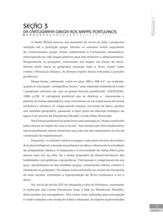 Cartografia1
19
unidade 1
Cartografia1
19
unidade 1
seção 3
DA CARTOGRAFIA GREGA AOS MAPAS PORTULANOS
A Idade Média marcou um momento de recuo de todo o progresso
atingido até a produção grega. Mesmo os romanos sendo seguidores
do conhecimento grego, foram indiferentes à Cartografia matemática,
preocupando-se com mapas práticos para fins militares e administrativos.
Desprezaram as projeções, retornando aos mapas em forma de disco.
Dentro deste disco os geógrafos situaram toda a Terra, tendo como
centro a Península Italiana. As demais regiões foram reduzidas a porções
periféricas.
Dessa forma, sobretudo entre os anos 300 e 500 d.C. no ocidente,
quanto à concepção cartográfica, houve “uma regressão lamentável a todo
o progresso anterior, em que os gregos haviam pontificado” (OLIVEIRA,
1988, p.19). O cartógrafo medieval não se dedicou a representar o
planeta de forma matemática, mas concentrou-se em expressá-lo de forma
simbólica e artística. O mapa-múndi romano, em forma de disco, perdeu
sua exatidão geográfica, passando a fazer parte do discurso teológico da
época (ver através da Plataforma Moodle o Link Orbis Terrarum).
Vocêfuturoprofessor(a)podefazerumaanalogiaao“mapaconstruído
pelos alunos do trajeto de casa à escola”. Isso mostra que desconsideramos
intencionalmente outros elementos que não nos são importantes no ato da
construção da representação.
Enquanto o ocidente tratava os mapas como mero recurso decorativo
detextos teológicos,omundomuçulmanorecolheuedesenvolveuatradição
da antigüidade clássica. O islamismo e a necessidade de visitar Meca pelo
menos uma vez na vida, foi o motor propulsor do desenvolvimento das
habilidades cartográficas e geográficas. Calcularam o comprimento de um
grau, aproximando-se das medidas gregas, construíram esferas celestes e
estudaram as projeções. Os mapas eram utilizados no ensino de Geografia
de suas escolas, entretanto a representação da Terra continuava a ser o
disco.
No início do século XIV foi retomada a obra de Ptolomeu, orientando
à confecção das Cartas Portulanas (veja o link na Plataforma Moodle),
direcionadas aos navegadores. Tais cartas eram utilizadas para navegação
e confeccionadas com medições feitas a bússolas. As regiões representadas
 