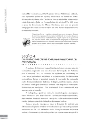 UniversidadeAbertadoBrasil
20
unidade 1
UniversidadeAbertadoBrasil
20
unidade 1
eram o Mar Mediterrâneo, o Mar Negro e o Oceano Atlântico até a Irlanda.
Suas toponímias (nome dos lugares) reduziam-se aos nomes dos portos.
Seu auge foi através do Atlas Catalão, no final do século XIV, apresentando
a Ásia Oriental, a Índia e o Oceano Índico. Os séculos XV e XVI foram
a época da decadência dos Mapas Portulanos, pois com as grandes
navegações foi necessário desenvolver um novo modelo de representação
da superfície terrestre.
seção 4
DO DECLÍNIO DAS CARTAS PORTULANAS À REFORMA DA
CARTOGRAFIA
A partir do declínio dos Mapas Portulanos, temos um reavivamento
cartográfico propiciado pela nova tradução da Geografia de Ptolomeu
para o latim em 1405, e a invenção da imprensa por Gutemberg em
1436, o que propiciou a ampliação e a disseminação de documentos
cartográficos. Porém, o principal impulso à renovação da cartografia
partiu do empreendimento da Escola de Sagres, conforme aponta Cêurio
de Oliveira (1988), pois esta escola formava, além do piloto, o cosmógrafo,
denominado de cartógrafo. Este profissional ficava responsável pela
segurança da navegação.
A cartografia, a partir de então, foi orientada para a navegação,
sendo estimulada pelo mercantilismo. Diversas escolas foram formadas,
objetivando o desenvolvimento da cartografia. Estas se relacionavam às
escolas italiana, espanhola, holandesa, francesa e inglesa.
Com as grandes navegações nasce a demanda de instituir uma
reforma da cartografia, devido à circunstância de que o mundo que era de
fato conhecido até 1492 não existia mais. Tais ações estavam ancoradas
na busca de uma cartografia mais precisa, que representasse a superfície
A toponímia refere-se à lingüística, relacionada aos nomes dos lugares. O estudo
da toponímia propicia o conhecimento da mentalidade do denominador, não apenas
como elemento isolado, mas também como projeção espacial de seu grupo social,
pois, segundo Greimas (1985), os topônimos são designações dos espaços por
meio de nomes próprios, que permitem uma ancoragem histórica que constrói um
simulacro de um referente externo, para produzir o efeito de sentido ‘realidade’.
 