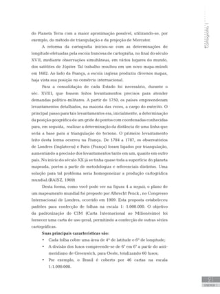 Cartografia1
21
unidade 1
Cartografia1
21
unidade 1
do Planeta Terra com a maior aproximação possível, utilizando-se, por
exemplo, do método de triangulação e da projeção de Mercator.
A reforma da cartografia iniciou-se com as determinações de
longitude efetuadas pela escola francesa de cartografia, no final do século
XVII, mediante observações simultâneas, em vários lugares do mundo,
dos satélites de Júpiter. Tal trabalho resultou em um novo mapa-múndi
em 1682. Ao lado da França, a escola inglesa produziu diversos mapas,
haja vista sua posição no comércio internacional.
Para a consolidação de cada Estado foi necessário, durante o
séc. XVIII, que fossem feitos levantamentos precisos para atender
demandas político-militares. A partir de 1750, os países empreenderam
levantamentos detalhados, na maioria das vezes, a cargo do exército. O
principal passo para tais levantamentos era, inicialmente, a determinação
da posição geográfica de um gride de pontos com coordenadas conhecidas
para, em seguida, realizar a determinação da distância de uma linha que
seria a base para a triangulação do terreno. O primeiro levantamento
feito desta forma ocorreu na França. De 1784 a 1787, os observatórios
de Londres (Inglaterra) e Paris (França) foram ligados por triangulação,
aumentando a precisão dos levantamentos tanto em um, quanto em outro
país. No início do século XX já se tinha quase toda a superfície do planeta
mapeada, porém a partir de metodologias e referenciais distintos. Uma
solução para tal problema seria homogeneizar a produção cartográfica
mundial.(RAISZ, 1969)
Desta forma, como você pode ver na figura 4 a seguir, o plano de
um mapeamento mundial foi proposto por Albrecht Penck , no Congresso
Internacional de Londres, ocorrido em 1909. Esta proposta estabeleceu
padrões para confecção de folhas na escala 1: 1.000.000. O objetivo
da padronização do CIM (Carta Internacional ao Milionésimo) foi
fornecer uma carta de uso geral, permitindo a confecção de outras séries
cartográficas.
Suas principais características são:
Cada folha cobre uma área de 4º de latitude e 6º de longitude;•	
A divisão dos fusos compreende-se de 6° em 6° a partir do anti-•	
meridiano de Greenwich, para Oeste, totalizando 60 fusos;
Por exemplo, o Brasil é coberto por 46 cartas na escala•	
1:1.000.000.
 