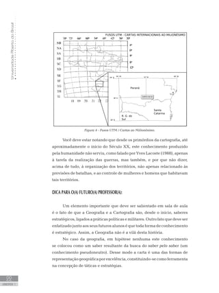 UniversidadeAbertadoBrasil
22
unidade 1
UniversidadeAbertadoBrasil
22
unidade 1
Figura 4 - Fusos UTM / Cartas ao Milionésimo.
Você deve estar notando que desde os primórdios da cartografia, até
aproximadamente o início do Século XX, este conhecimento produzido
pela humanidade não serviu, como falado por Yves Lacoste (1988), apenas
à tarefa da realização das guerras, mas também, e por que não dizer,
acima de tudo, à organização dos territórios, não apenas relacionado às
previsões de batalhas, e ao controle de mulheres e homens que habitavam
tais territórios.
DICA PARA O(A) FUTURO(A) PROFESSOR(A):
Um elemento importante que deve ser salientado em sala de aula
é o fato de que a Geografia e a Cartografia são, desde o início, saberes
estratégicos, ligados a práticas políticas e militares. Outro fato que deve ser
enfatizado junto aos seus futuros alunos é que toda forma de conhecimento
é estratégico. Assim, a Geografia não é a vilã desta história.
No caso da geografia, em hipótese nenhuma este conhecimento
se colocou como um saber resultante da busca do saber pelo saber (um
conhecimento pseudoneutro). Desse modo a carta é uma das formas de
representaçãogeográficaporexcelência,constituindo-secomoferramenta
na concepção de táticas e estratégias.
 