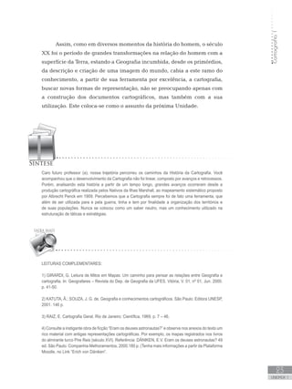 Cartografia1
23
unidade 1
Cartografia1
23
unidade 1
Assim, como em diversos momentos da história do homem, o século
XX foi o período de grandes transformações na relação do homem com a
superfície da Terra, estando a Geografia incumbida, desde os primórdios,
da descrição e criação de uma imagem do mundo, cabia a este ramo do
conhecimento, a partir de sua ferramenta por excelência, a cartografia,
buscar novas formas de representação, não se preocupando apenas com
a construção dos documentos cartográficos, mas também com a sua
utilização. Este coloca-se como o assunto da próxima Unidade.
Leituras complementares:
1) GIRARDI, G. Leitura de Mitos em Mapas: Um caminho para pensar as relações entre Geografia e
cartografia. In: Geografares – Revista do Dep. de Geografia da UFES. Vitória, V. 01, nº 01, Jun. 2000.
p. 41-50.
2) KATUTA, Â.; SOUZA, J. G. de. Geografia e conhecimentos cartográficos. São Paulo: Editora UNESP,
2001. 146 p.
3) RAIZ, E. Cartografia Geral. Rio de Janeiro: Científica, 1969, p. 7 – 46.
4) Consulte a instigante obra de ficção “Eram os deuses astronautas?” e observe nos anexos do texto um
rico material com antigas representações cartográficas. Por exemplo, os mapas registrados nos livros
do almirante turco Pire Reis (século XVI). Referência: DÄNIKEN, E.V. Eram os deuses astronautas? 49
ed. São Paulo: Companhia Melhoramentos, 2000.180 p. (Tenha mais informações a partir da Plataforma
Moodle, no Link “Erich von Däniken”.
Caro futuro professor (a), nossa trajetória percorreu os caminhos da História da Cartografia. Você
acompanhou que o desenvolvimento da Cartografia não foi linear, composto por avanços e retrocessos.
Porém, analisando esta história a partir de um tempo longo, grandes avanços ocorreram desde a
produção cartográfica realizada pelos Nativos da Ilhas Marshall, ao mapeamento sistemático proposto
por Albrecht Penck em 1909. Percebemos que a Cartografia sempre foi de fato uma ferramenta, que
além de ser utilizada para e pela guerra, tinha e tem por finalidade a organização dos territórios e
de suas populações. Nunca se colocou como um saber neutro, mas um conhecimento utilizado na
estruturação de táticas e estratégias.
 