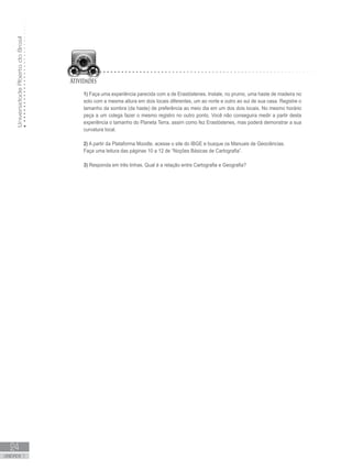 UniversidadeAbertadoBrasil
24
unidade 1
UniversidadeAbertadoBrasil
24
unidade 1
1) Faça uma experiência parecida com a de Erastóstenes. Instale, no prumo, uma haste de madeira no
solo com a mesma altura em dois locais diferentes, um ao norte e outro ao sul de sua casa. Registre o
tamanho da sombra (da haste) de preferência ao meio dia em um dos dois locais. No mesmo horário
peça a um colega fazer o mesmo registro no outro ponto. Você não conseguira medir a partir desta
experiência o tamanho do Planeta Terra, assim como fez Erastóstenes, mas poderá demonstrar a sua
curvatura local.
2) A partir da Plataforma Moodle, acesse o site do IBGE e busque os Manuais de Geociências.
Faça uma leitura das páginas 10 a 12 de “Noções Básicas de Cartografia”.
3) Responda em três linhas. Qual é a relação entre Cartografia e Geografia?
 