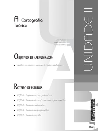 Cartografia1
27
unidade 1
Cartografia1
27
unidade 2
A Cartografia
Teórica
OBJETIVOS DE APRENDIZAGEM
Identificar as principais correntes da Cartografia Teórica■■
ROTEIRO DE ESTUDOS
SEÇÃO 1 - A gênese da cartografia teórica■■
SEÇÃO 2 - Teoria da informação e comunicação cartográfica■■
SEÇÃO 3 - Teoria da modelização■■
SEÇÃO 4 - Teoria da semiologia gráfica■■
SEÇÃO 5 - Teoria da cognição■■
UNIDADEII
Almir Nabozny
Joseli Maria Silva
Marcio Jose Ornat
 