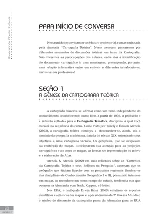 UniversidadeAbertadoBrasil
28
unidade 2
PARA INÍCIO DE CONVERSA
Nestaunidadeconvidamosvocêfuturoprofessor(a)aumacaminhada
pela chamada “Cartografia Teórica”. Nesse percurso passaremos por
diferentes momentos de discussões teóricas em torno da Cartografia.
São diferentes as preocupações dos autores, entre elas a identificação
do documento cartográfico à uma mensagem, pressupondo, portanto,
uma relação informativa entre um emissor e diferentes interlocutores,
inclusive nós professores!
seção 1
A GÊNESE DA CARTOGRAFIA TEÓRICA
A cartografia buscava se afirmar como um ramo independente do
conhecimento, estabelecendo como foco, a partir de 1930, a produção e
a reflexão voltadas para a Cartografia Temática, disciplina a qual você
cursará na seqüência do curso. Como visto por Rosely e Edison Archela
(2002), a cartografia teórica começou a desenvolver-se, ainda, sob o
domínio da geografia acadêmica, datada do século XIX, orientando seus
objetivos a uma cartografia técnica. Os geógrafos, que se ocupavam
da confecção de mapas, direcionavam sua atenção para as projeções
cartográficas e as cores de mapas, as formas de representação do relevo
e a elaboração de Atlas.
Archela  Archela (2002) em suas reflexões sobre as “Correntes
da Cartografia Teórica e seus Reflexos na Pesquisa”, apontam que os
geógrafos que tinham ligação com as pesquisas regionais (lembrar-se
das disciplinas de Conhecimento Geográfico I e II), possuindo interesse
em mapas, os reconheceram como campo de estudo, tendência esta que
ocorreu na Alemanha com Penk, Koppen, e Hetter.
Nos EUA, o cartógrafo Erwin Raisz (1969) enfatizou os aspectos
científicos e artísticos dos mapas e, após o término da 2ª Guerra Mundial,
o núcleo de discussão da cartografia passa da Alemanha para os EUA
 