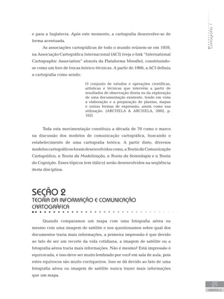 Cartografia1
29
unidade 2
e para a Inglaterra. Após este momento, a cartografia desenvolve-se de
forma acentuada.
As associações cartográficas de todo o mundo reúnem-se em 1959,
na Associação Cartográfica Internacional (ACI) (veja o link “International
Cartographic Association” através da Plataforma Moodle), constituindo-
se como um foro de trocas teórico-técnicas. A partir de 1966, a ACI definiu
a cartografia como sendo:
O conjunto de estudos e operações científicas,
artísticas e técnicas que intervém a partir de
resultados de observação direta ou da exploração
de uma documentação existente, tendo em vista
a elaboração e a preparação de plantas, mapas
e outras formas de expressão, assim como sua
utilização. (ARCHELA  ARCHELA, 2002, p.
162)
Toda esta movimentação constituiu a década de 70 como o marco
na discussão dos modelos de comunicação cartográfica, buscando o
estabelecimento de uma cartografia teórica. A partir disto, diversos
modeloscartográficosforamdesenvolvidoscomo,aTeoriadaComunicação
Cartográfica, a Teoria da Modelização, a Teoria da Semiologia e a Teoria
da Cognição. Esses tópicos (em itálico) serão desenvolvidos na seqüência
desta disciplina.
seção 2
TEORIA DA INFORMAÇÃO E COMUNICAÇÃO
CARTOGRÁFICA
Quando comparamos um mapa com uma fotografia aérea ou
mesmo com uma imagem de satélite e nos questionamos sobre qual dos
documentos traria mais informações, a primeira impressão é que devido
ao fato de ser um recorte da vida cotidiana, a imagem de satélite ou a
fotografia aérea traria mais informações. Não é mesmo? Está impressão é
equivocada, e isso deve ser muito lembrado por você em sala de aula, pois
estes equívocos são muito corriqueiros. Isso se dá devido ao fato de uma
fotografia aérea ou imagem de satélite nunca trazer mais informações
que um mapa.
 