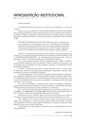 APRESENTAÇÃO INSTITUCIONAL
Prezado estudante
Inicialmente queremos dar-lhe as boas-vindas à nossa instituição e ao curso que
escolheu.
Agora, você é um acadêmico da Universidade Estadual de Ponta Grossa (UEPG),
uma renomada instituição de ensino superior que tem mais de cinqüenta anos de história
no Estado do Paraná, e participa de um amplo sistema de formação superior criado pelo
Ministério da Educação (MEC) em 2005, denominado Universidade Aberta do Brasil
(UAB).
O Sistema Universidade Aberta do Brasil (UAB) não propõe a criação de uma
nova instituição de ensino superior, mas sim, a articulação das instituições
públicas já existentes, possibilitando levar ensino superior público de qualidade
aos municípios brasileiros que não possuem cursos de formação superior ou
cujos cursos ofertados não são suficientes para atender a todos os cidadãos.
Sensível à necessidade de democratizar, com qualidade, os cursos superiores em
nosso país, a Universidade Estadual de Ponta Grossa participou do Edital de Seleção UAB
nº 01/2006-SEED/MEC/2006/2007 e foi contemplada para desenvolver seis cursos de
graduação e quatro cursos de pós-graduação na modalidade a distância.
Isso se tornou possível graças à parceria estabelecida entre o MEC, a CAPES e
as universidades brasileiras, bem como porque a UEPG, ao longo de sua trajetória, vem
acumulando uma rica tradição de ensino, pesquisa e extensão e se destacando também
na educação a distância.
A UEPG é credenciada pelo MEC, conforme Portaria nº 652, de 16 de março
de 2004, para ministrar cursos superiores (de graduação, seqüenciais, extensão e pós-
graduação lato sensu) na modalidade a distância.
Os nossos programas e cursos de EaD, apresentam elevado padrão de qualidade e
têm contribuído, efetivamente, para a democratização do saber universitário, destacando-
se o trabalho que desenvolvemos na formação inicial e continuada de professores. Este
curso não será diferente dos demais, pois a qualidade é um compromisso da Instituição
em todas as suas iniciativas.
Os cursos que ofertamos, no Sistema UAB, utilizam metodologias, materiais e
mídias próprios da educação a distância que, além de facilitarem o aprendizado, permitirão
constante interação entre alunos, tutores, professores e coordenação.
Este curso foi elaborado pensando na formação de um professor competente, no
seu saber, no seu saber fazer e no seu fazer saber. Também foram contemplados aspectos
éticos e políticos essenciais à formação dos profissionais da educação.
Esperamos que você aproveite todos os recursos que oferecemos para facilitar o
seu processo de aprendizagem e que tenha muito sucesso na trajetória que ora inicia.
Mas, lembre-se: você não está sozinho nessa jornada, pois fará parte de uma
ampla rede colaborativa e poderá interagir conosco sempre que desejar, acessando
nossa Plataforma Virtual de Aprendizagem (MOODLE) ou utilizando as demais mídias
disponíveis para nossos alunos e professores.
Nossa equipe terá o maior prazer em atendê-lo, pois a sua aprendizagem é o nosso
principal objetivo.
	
EQUIPE DA UAB/UEPG
 