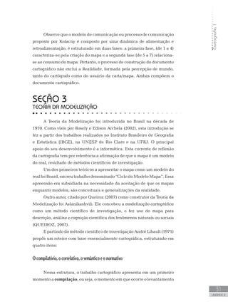 Cartografia1
31
unidade 2
Observe que o modelo de comunicação ou processo de comunicação
proposto por Kolacny é composto por uma dinâmica de alimentação e
retroalimentação, é estruturado em duas fases: a primeira fase, (de 1 a 4)
caracteriza-se pela criação do mapa e a segunda fase (de 5 a 7) relaciona-
se ao consumo do mapa. Portanto, o processo de construção do documento
cartográfico não exclui a Realidade, formada pela percepção de mundo,
tanto do cartógrafo como do usuário da carta/mapa. Ambas compõem o
documento cartográfico.
seção 3
TEORIA DA MODELIZAÇÃO
A Teoria da Modelização foi introduzida no Brasil na década de
1970. Como visto por Rosely e Edison Archela (2002), esta introdução se
fez a partir dos trabalhos realizados no Instituto Brasileiro de Geografia
e Estatística (IBGE), na UNESP de Rio Claro e na UFRJ. O principal
apoio do seu desenvolvimento é a informática. Esta corrente de reflexão
da cartografia tem por referência a afirmação de que o mapa é um modelo
do real, resultado de métodos científicos de investigação.
Um dos primeiros teóricos a apresentar o mapa como um modelo do
real foi Board, em seu trabalho denominado “Ciclo do Modelo Mapa”. Essa
apreensão era subsidiada na necessidade da aceitação de que os mapas
enquanto modelos, são conceituais e generalizações da realidade.
Outro autor, citado por Queiroz (2007) como construtor da Teoria da
Modelização foi Aslanikashvili. Ele concebeu a modelização cartográfica
como um método científico de investigação, e fez uso do mapa para
descrição, análise e cognição científica dos fenômenos naturais ou sociais
(QUEIROZ, 2007).
E partindo do método cientifico de investigação André Libault (1971)
propôs um roteiro com base essencialmente cartográfica, estruturado em
quatro itens:
O compilatório, o correlativo, o semântico e o normativo
Nessa estrutura, o trabalho cartográfico apresenta em um primeiro
momento a compilação, ou seja, o momento em que ocorre o levantamento
 