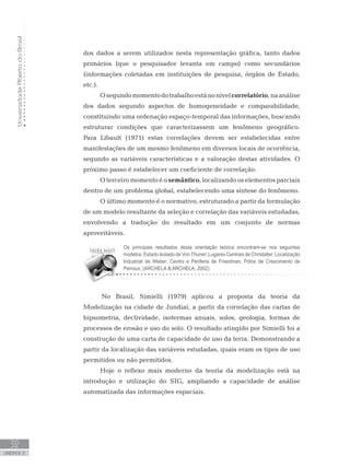UniversidadeAbertadoBrasil
32
unidade 2
dos dados a serem utilizados nesta representação gráfica, tanto dados
primários (que o pesquisador levanta em campo) como secundários
(informações coletadas em instituições de pesquisa, órgãos de Estado,
etc.).
Osegundomomentodotrabalhoestánonívelcorrelatório,naanálise
dos dados segundo aspectos de homogeneidade e comparabilidade,
constituindo uma ordenação espaço-temporal das informações, buscando
estruturar condições que caracterizassem um fenômeno geográfico.
Para Libault (1971) estas correlações devem ser estabelecidas entre
manifestações de um mesmo fenômeno em diversos locais de ocorrência,
segundo as variáveis características e a valoração destas atividades. O
próximo passo é estabelecer um coeficiente de correlação.
O terceiro momento é o semântico, localizando os elementos parciais
dentro de um problema global, estabelecendo uma síntese do fenômeno.
O último momento é o normativo, estruturado a partir da formulação
de um modelo resultante da seleção e correlação das variáveis estudadas,
envolvendo a tradução do resultado em um conjunto de normas
aproveitáveis.
No Brasil, Simielli (1979) aplicou a proposta da teoria da
Modelização na cidade de Jundiaí, a partir da correlação das cartas de
hipsometria, declividade, isotermas anuais, solos, geologia, formas de
processos de erosão e uso do solo. O resultado atingido por Simielli foi a
construção de uma carta de capacidade de uso da terra. Demonstrando a
partir da localização das variáveis estudadas, quais eram os tipos de uso
permitidos ou não permitidos.
Hoje o reflexo mais moderno da teoria da modelização está na
introdução e utilização do SIG, ampliando a capacidade de análise
automatizada das informações espaciais.
Os principais resultados desta orientação teórica encontram-se nos seguintes
modelos: Estado Isolado de Von Thuner; Lugares Centrais de Christaller; Localização
Industrial de Weber; Centro e Periferia de Freedman; Pólos de Crescimento de
Perroux. (ARCHELA  ARCHELA, 2002)
 
