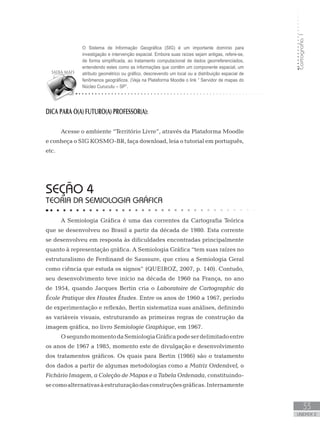 Cartografia1
33
unidade 2
DICA PARA O(A) FUTURO(A) PROFESSOR(A):
Acesse o ambiente “Território Livre”, através da Plataforma Moodle
e conheça o SIG KOSMO-BR, faça download, leia o tutorial em português,
etc.
seção 4
TEORIA DA SEMIOLOGIA GRÁFICA
A Semiologia Gráfica é uma das correntes da Cartografia Teórica
que se desenvolveu no Brasil a partir da década de 1980. Esta corrente
se desenvolveu em resposta às dificuldades encontradas principalmente
quanto à representação gráfica. A Semiologia Gráfica “tem suas raízes no
estruturalismo de Ferdinand de Saussure, que criou a Semiologia Geral
como ciência que estuda os signos” (QUEIROZ, 2007, p. 140). Contudo,
seu desenvolvimento teve início na década de 1960 na França, no ano
de 1954, quando Jacques Bertin cria o Laboratoire de Cartographic da
École Pratique des Hautes Études. Entre os anos de 1960 a 1967, período
de experimentação e reflexão, Bertin sistematiza suas análises, definindo
as variáveis visuais, estruturando as primeiras regras de construção da
imagem gráfica, no livro Semiologie Graphique, em 1967.
OsegundomomentodaSemiologiaGráficapodeserdelimitadoentre
os anos de 1967 a 1985, momento este de divulgação e desenvolvimento
dos tratamentos gráficos. Os quais para Bertin (1986) são o tratamento
dos dados a partir de algumas metodologias como a Matriz Ordenável, o
Fichário Imagem, a Coleção de Mapas e a Tabela Ordenada, constituindo-
secomoalternativasàestruturaçãodasconstruçõesgráficas.Internamente
O Sistema de Informação Geográfica (SIG) é um importante domínio para
investigação e intervenção espacial. Embora suas raízes sejam antigas, refere-se,
de forma simplificada, ao tratamento computacional de dados georreferenciados,
entendendo estes como as informações que contêm um componente espacial, um
atributo geométrico ou gráfico, descrevendo um local ou a distribuição espacial de
fenômenos geográficos. (Veja na Plataforma Moodle o link “ Servidor de mapas do
Núcleo Curucutu – SP”.
 