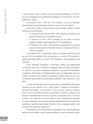 UniversidadeAbertadoBrasil
34
unidade 2
a este período, Bertin reedita a obra Semiologie Graphique em 1973 e
lança La Graphique et le traitement graphique de l’information em 1977
(ARCHELA, 2001).
O período de 1967 a 1985 foi o mais produtivo, em que as pesquisas
interdisciplinares, foram divulgadas em diversos países, entre eles o Brasil.
Para Archela (2001) o desenvolvimento da Semiologia Gráfica no Brasil
aconteceu em três momentos:
1°•	 momento entre os anos de 1980 a 1985, período da introdução deste
enfoque em periódicos de circulação nacional;
2°•	 momento, de 1985 a 1989, constituído por um grande volume de
produção científica, aproximadamente 50 % das publicações;
3°•	 momento, entre 1989 a 1995, período da apresentação de um grande
número de dissertações de Mestrado baseadas na Semiologia Gráfica no
ensino da Geografia.
Os resultados totais da Semiologia Gráfica à Cartografia Brasileira foram
que dos 100% dos trabalhos, 60% relacionavam-se ao ensino, 30% discutindo a
própria Semiologia Gráfica, e os outros 10% referindo-se a outras aplicações desta
orientação.
Como linguagem cartográfica, a Semiologia Gráfica está fundamentada
na Semiótica, que tem por objeto de investigação todas as formas de linguagem,
em especial a dos signos, componentes lingüísticos, do sistema de informações
cartográficas. Desta forma a Semiologia Gráfica pode ser compreendida como um
conjunto de diretrizes que orientam a elaboração de mapas temáticos com o uso
de símbolos caracterizadores das informações. (BERTIN, 1986; ARCHELA, 1999,
2001).
A Teoria da Informação demonstra que, quando, a quantidade de informações
fornecida em uma superfície não é muito grande, a imagem da informação é
percebida num instante. Caso contrário, a visão é levada a explorar a imagem,
fixar-se em um certo número de pontos, memorizá-los e realizar a integração. Este
processo é estruturado nas três variáveis sensíveis de percepção visual: a Variação
de Sinais e duas Dimensões no Espaço Plano, ou seja, a localização do fenômeno
com suas coordenadas. Esta forma de apreensão das informações não é natural nem
espontânea, requerendo aprendizagem. Portanto, temos a linguagem gráfica como
um sistema de significado e significante.
Os Significados são as relações entre as informações a serem apresentadas, que
podem ser de diversidade, ordem e proporcionalidade, ou seja, as informações podem
 