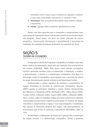 UniversidadeAbertadoBrasil
36
unidade 2
vermelho, verde e azul é usar a variável cor. Quando a variável
é azul-claro, azul-médio, azul-escuro, a variável é valor.
Orientação5.	 : São as variáveis de posição entre vertical, oblíqua
e horizontal.
Forma6.	 : Agrupa todas a variáveis, geométricas ou não.
Assim, você deve perceber que a cartografia é compreendida como
uma forma de linguagem visual, estruturada a partir de leis de percepção
das imagens. Dessa forma, ela deve ser muito utilizada no ensino
geográfico, comunicando informações e possibilitando a apreensão da
realidade, do resultado da relação do homem na superfície da Terra.
seção 5
TEORIA DA cognição
O mapa para a Teoria da Cognição Cartográfica é avaliado como uma
fonte variável de informação, fonte esta que depende das características
do usuário (GIRARDI, 2000). Esta teoria como método cartográfico
envolve operações mentais como a comparação, a abstração, a análise,
a generalização, a síntese e a modelização cartográfica. Sua Base é a
Psicologia, tendo a Cartografia a preocupação com o processo de leitura
do mapa, demonstrando grande influência da Semiologia Gráfica.
Evidenciando o caráter cognitivo de produtor e usuário/leitor de
mapas, orientados ao processo de comunicação cartográfica, Queiroz
(2007) aponta os principais trabalhos a serem citados, desenvolvidos
por Robinson e Petchenik (1976), Petchenik (1977; 1985), Olson (1979),
Guelke (1979), Gilmartin (1981), Lloyd (1988; 2000) e Montello (2002).
Para a autora, todos os trabalhos tinham por meta desenvolver reflexões
relacionadas aos processos cognitivos pelos quais os usuários de mapas
concebem e compreendem o espaço e suas representações. Consideram,
não apenas os elementos próprios dos mapas, mas principalmente, os
mecanismos que levam os usuários a entendê-los (QUEIROZ, 2007, p.
141).
As principais contribuições da Teoria da Cognição são a construção
de mapas mentais e a alfabetização cartográfica. Assim, o primeiro
 