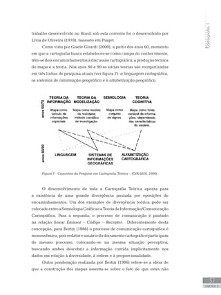 Cartografia1
37
unidade 2
trabalho desenvolvido no Brasil sob esta corrente foi o desenvolvido por
Lívia de Oliveira (1978), baseado em Piaget.
Como visto por Gisele Girardi (2000), a partir dos anos 60, momento
em que a cartografia busca estabelecer-se como campo do conhecimento,
têm-sedoisencaminhamentosàdiscussãocartográfica,aproduçãotécnica
do mapa e a teoria. Nos anos 80 e 90 as várias teorias são reorganizadas
em três linhas de pesquisa atuais (ver figura 7): a linguagem cartográfica,
os sistemas de informação geográfica e a alfabetização geográfica.
Figura 7 - Caminhos da Pesquisa em Cartografia Teórica – (GIRARDI, 2000).
O desenvolvimento de toda a Cartografia Teórica aponta para
a existência de uma grande divergência pautada por oposições de
encaminhamentos. Um dos exemplos de divergência teórica pode ser
colocadoentreaSemiologiaGráficaeaTeoriadaInformação/Comunicação
Cartográfica. Para a segunda, o processo de comunicação é pautado
na relação linear Emissor – Código – Receptor. Diferentemente desta
concepção, para Bertin (1986) o processo de comunicação cartográfica é
monossêmico,poisredatoreusuáriododocumentocartográficoparticipam
do mesmo processo, colocando-se na mesma situação perceptiva,
buscando ambos descobrir a informação contida implicitamente nos
dados em relação à diversidade, à ordem e à proporcionalidade.
Outra ponderação realizada por Bertin (1986) refere-se a idéia de
que a construção dos mapas assenta-se sobre o fato de que estes não
 