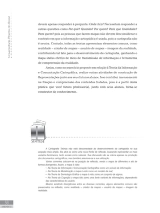 UniversidadeAbertadoBrasil
38
unidade 2
devem apenas responder à pergunta: Onde fica? Necessitam responder a
outras questões como Por quê? Quando? Por quem? Para que finalidade?
Para quem? pois as pessoas que fazem mapas não devem desconsiderar o
contexto em que a informação cartográfica é usada, pois a cartografia não
é neutra. Contudo, todas as teorias apresentam elementos comuns, como
realidade – criador de mapas – usuário de mapas – imagem da realidade,
contribuindo tal fato para o desenvolvimento da cartografia, ganhando o
mapa status efetivo de meio de transmissão de informação e ferramenta
de compreensão da realidade.
Assim, como no exercício proposto em relação à Teoria da Informação
e Comunicação Cartográfica, realize outras atividades de construção de
Representações junto aos seus futuros alunos. Isso contribui imensamente
na fixação e compreensão dos conteúdos tratados, pois é a partir desta
prática que você futuro professor(a), junto com seus alunos, torna-se
construtor do conhecimento.
A Cartografia Teórica não está desconectada do desenvolvimento da cartografia na sua
acepção mais ampla. Ela abre-se como uma nova frente de reflexão, buscando representar os mais
variados fenômenos, tanto sociais como naturais. Sua discussão não se coloca apenas na produção
dos documentos cartográficos, mas também relaciona-se a sua utilização.
Várias correntes colocam-se na posição de reflexão, vendo o mapa de diferentes e até de
formas divergentes. Assim, o mapa é visto:
Na Teoria da Informação / Comunicação Cartográfica como um veículo de informação;•	
Na Teoria da Modelização o mapa é visto como um modelo de real;•	
Na Teoria da Semiologia Gráfica o mapa é visto como um conjunto de signos;•	
Na Teoria da Cognição o mapa tido como uma fonte variável de informações, dependendo•	
das características do usuário.
Mesmo existindo divergências entre as diversas correntes, alguns elementos comuns são
preservados na reflexão, como realidade – criador de mapas – usuário de mapas – imagem da
realidade.
 