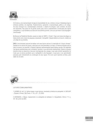 Cartografia1
39
unidade 2
1) Construa uma representação de alguma espacialidade de seu cotidiano (croqui). Estabeleça alguns
símbolos padrões, crie legendas. Posteriormente, apresente a representação gráfica a um colega.
Se esse conseguir ler a representação construída, o objetivo foi atingido. Caso contrário, ela deve
ser repensada. Isso pode ser de grande auxílio para você no entendimento (construção) dos signos
cartográficos, o que facilitaria sua leitura de documentos prontos. Uma vez que essa é uma linguagem-
comunicação.
2) Através da Plataforma Moodle, acesse os sites do “INPE” e “Scielo”. Faça uma busca de artigos ou
textos tendo como chave de pesquisa a expressão “cartografia”. Depois elabore um resumo, relativo ao
um artigo de sua escolha.
DICA: Uma atividade possível de realizar com seus futuros alunos é a realização de “croquis mentais”.
Dividem-se os alunos em grupos, cada qual com uma prancheta e um lápis, os mesmos deverão sair ao
pátio da escola, por exemplo, e fazerem algumas representações desse espaço escolar. Pôr legendas
nas figuras representadas sem, entretanto, escrever o que está sendo representado. Depois os grupos
deverão trocar os desenhos e escrever nas legendas dos colegas o que cada símbolo representa, de
modo que os alunos percebam que a cartografia é uma linguagem, a qual para o seu aprendizado
perpassa pelo entendimento da construção de seus signos. Tal como quem aprende as letras, para
saber ler um texto.
Leituras Complementares
1) GOMES, M. do C. A. Velhos mapas, novas leituras: revisitando a história da cartografia. In: GEOUSP
– Espaço e Tempo, São Paulo, n° 16, p. 67 – 79, 2004.
2) SEEMANN, J. Mapas, mapeamento e a cartografia da realidade. In: Geografares, Vitória, n° 4, p.
49 – 60, junho de 2003.
 