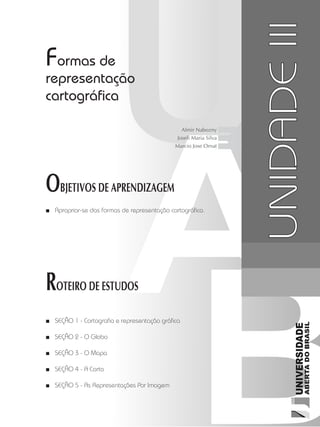 Cartografia1
41
unidade 3
OBJETIVOS DE APRENDIZAGEM
ROTEIRO DE ESTUDOS
UNIDADEIII
Formas de
representação
cartográfica
Apropriar-se das formas de representação cartográfica.■■
SEÇÃO 1 - Cartografia e representação gráfica■■
SEÇÃO 2 - O Globo■■
SEÇÃO 3 - O Mapa■■
SEÇÃO 4 - A Carta■■
SEÇÃO 5 - As Representações Por Imagem■■
Almir Nabozny
Joseli Maria Silva
Marcio Jose Ornat
 
