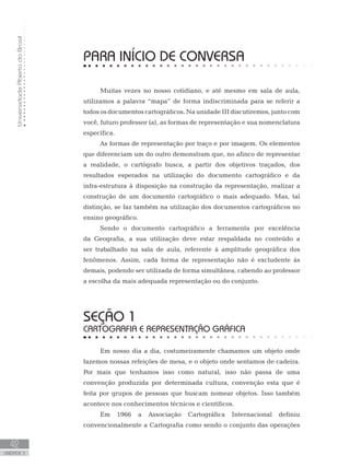 UniversidadeAbertadoBrasil
42
unidade 3
PARA INÍCIO DE CONVERSA
Muitas vezes no nosso cotidiano, e até mesmo em sala de aula,
utilizamos a palavra “mapa” de forma indiscriminada para se referir a
todos os documentos cartográficos. Na unidade III discutiremos, junto com
você, futuro professor (a), as formas de representação e sua nomenclatura
específica.
As formas de representação por traço e por imagem. Os elementos
que diferenciam um do outro demonstram que, no afinco de representar
a realidade, o cartógrafo busca, a partir dos objetivos traçados, dos
resultados esperados na utilização do documento cartográfico e da
infra-estrutura à disposição na construção da representação, realizar a
construção de um documento cartográfico o mais adequado. Mas, tal
distinção, se faz também na utilização dos documentos cartográficos no
ensino geográfico.
Sendo o documento cartográfico a ferramenta por excelência
da Geografia, a sua utilização deve estar respaldada no conteúdo a
ser trabalhado na sala de aula, referente à amplitude geográfica dos
fenômenos. Assim, cada forma de representação não é excludente às
demais, podendo ser utilizada de forma simultânea, cabendo ao professor
a escolha da mais adequada representação ou do conjunto.
seção 1
CARTOGRAFIA E REPRESENTAÇÃO GRÁFICA
Em nosso dia a dia, costumeiramente chamamos um objeto onde
fazemos nossas refeições de mesa, e o objeto onde sentamos de cadeira.
Por mais que tenhamos isso como natural, isso não passa de uma
convenção produzida por determinada cultura, convenção esta que é
feita por grupos de pessoas que buscam nomear objetos. Isso também
acontece nos conhecimentos técnicos e científicos.
Em 1966 a Associação Cartográfica Internacional definiu
convencionalmente a Cartografia como sendo o conjunto das operações
 