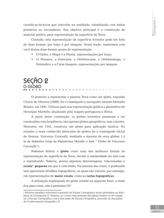 Cartografia1
43
unidade 3
científicas-técnicas que intervêm na realidade, trabalhando com dados
primários ou secundários. Seu objetivo principal é a construção de
material gráfico, para representação da superfície da Terra.
Contudo, esta representação da superfície terrestre pode ser feita
de duas formas: por traço e por imagem. Nesta seção, trataremos com
você destas duas formas gerais de representação:
O Globo, o Mapa e a Planta, representações por traço;•	
O Mosaico, a Fotocarta, a Ortofotocarta, o Ortofotomapa, o•	
Fotoíndice e a Carta Imagem, representações por imagem.
seção 2
O GLOBO
O primeiro a representar o planeta Terra como um globo, segundo
Cêurio de Oliveira (1988), foi o cosmógrafo e navegador alemão Matinho
Behain, em 1491. Utilizou para sua representação gráfica o planisfério de
Henrique Martello, atualizado pela viagem portuguesa à África.
A partir desta construção, os globos terrestres passaram a ser
construídos com freqüência, não apenas globos geográficos, mas celestes.
Mercator, em 1541, construiu um globo para aplicação náutica. No
entanto, o mais conhecido fabricante de globos foi o cosmógrafo oficial
de Veneza, Vincenzo Corenalli, medindo a maioria de seus globos 1,5
m de diâmetro (veja na Plataforma Moodle o link “ Globo de Vincenzo
Corenalli”).
Podemos definir o globo como uma das melhores formas de
representação da superfície da Terra, devido à similaridade do real com
o reproduzido. Todavia, possui algumas desvantagens, relacionadas à
escala4
pequena em que é concebido. Na maioria das vezes, é produzido
sem apresentar detalhes topográficos, os quais são visíveis, por exemplo,
em representações de maior escala, como as cartas topográficas.
A utilização inadequada do globo resulta na seguinte frase: o norte
fica para cima, não é professor (?)!
4
Maiores detalhes referentes à questão da Escala Cartográfica serão abordados na disci-
plina de Cartografia II. Todavia, ao cursar essa próxima disciplina lembre-se de compa-
rar a Escala Cartográfica com a discussão de Escala Geográfica, presente na disciplina
de Conhecimento Geográfico II.
 