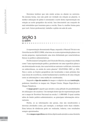 UniversidadeAbertadoBrasil
44
unidade 3
Devemos lembrar que não existe acima ou abaixo no universo.
Da mesma forma, isso não pode ser verdade em relação ao planeta. A
melhor utilização do globo é orientando o norte desta representação em
relação ao norte geográfico da escola. Isso desconstrói um conjunto de
mal entendidos que trazemos para a escola. Essa é a melhor forma para
que você, futuro professor(a), trabalhe o globo em sala de aula.
seção 3
O MAPA
A representação denominada Mapa, segundo o Manual Técnico em
Geociências do IBGE (1999), relaciona-se a uma representação plana e em
escala pequena, representando uma área delimitada por características
físicas ou político-administrativas.
NoDicionárioCartográfico,deCêuriodeOliveira,omapaéconcebido
como “uma representação gráfica, geralmente em uma superfície plana e
em determinada escala, das características naturais e artificiais, terrestres
ou subterrâneas, ou ainda de outro planeta” (OLIVEIRA 1987, p. 322).
Para o autor, as feições geográficas são localizadas o mais próximo das
suas áreas de ocorrência, sendo fundamental a existência de uma relação
entre as informações e uma malha de coordenadas.
Segundo o tipo de usuário do mapa e o objetivo da sua construção,
podemos classificar os mapas em: Mapas Gerais, Mapas Específicos e
Mapas Temáticos.
O mapa geral é aquele que atende a uma plêiade de possibilidades
de utilização e de usuários. Um exemplo deste tipo de representação pode
ser o mapa do Território Nacional na escala 1: 5.000.000. O qual contém
além do limite político-administrativo, as principais informações sócio-
naturais.
Porém, se as informações são gerais, elas são insuficientes a
diversas atividades como, por exemplo, a medição entre duas cidades.
Essa leitura de distâncias pode ser realizada, todavia, com resultados
sempre aproximados.
Jáosmapasespecíficossãofeitosobjetivandoatenderaumaclientela
 