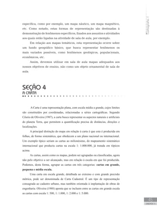 Cartografia1
45
unidade 3
específica, como por exemplo, um mapa náutico, um mapa magnético,
etc. Como notado, estas formas de representação são destinadas à
demonstração de fenômenos específicos, fixados aos assuntos e atividades
aos quais estão ligadas na atividade de sala de aula, por exemplo.
Em relação aos mapas temáticos, esta representação ocorre sobre
um fundo geográfico básico, que busca representar fenômenos os
mais variados possíveis, como fenômenos geológicos, populacionais,
econômicos, etc.
Assim, devemos utilizar em sala de aula mapas adequados aos
nossos objetivos de ensino, não como um objeto ornamental de sala de
aula.
seção 4
A CARTA
A Carta é uma representação plana, com escala média a grande, cujos limites
são constituídos por coordenadas, relacionadas a séries cartográficas. Segundo
Cêurio de Oliveira (1987), a carta busca representar os aspectos naturais e artificiais
do planeta Terra, que permitem a quantificação precisa de distâncias, direções e
localizações.
A principal distinção do mapa em relação à carta é que esta é produzida em
folhas, de forma sistemática, que obedecem a um plano nacional ou internacional.
Um exemplo típico seriam as cartas ao milionésimo, do mapeamento sistemático
internacional que produziu cartas na escala 1: 1.000.000, já tratada em tópicos
acima.
As cartas, assim como os mapas, podem ser agrupadas ou classificadas, agora
não pelo objetivo a ser alcançado, mas em relação à escala em que foi produzida.
Podemos, desta forma, agrupar as cartas em três categorias: cartas em grande,
pequena e média escala.
Uma carta em escala grande, detalhada ao extremo e com grande precisão
métrica, pode ser denominada de Carta Cadastral. É um tipo de representação
consagrada ao cadastro urbano, mas também orientada à implantação de obras de
engenharia. Oliveira (1988) aponta que se incluem entre as cartas em grande escala
as cartas com escala 1: 500, 1: 1.000, 1: 2.000 e 1: 5.000.
 