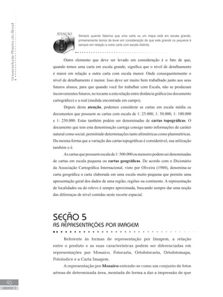 UniversidadeAbertadoBrasil
46
unidade 3
Outro elemento que deve ser levado em consideração é o fato de que,
quando temos uma carta em escala grande, significa que o nível de detalhamento
é maior em relação a outra carta com escala menor. Onde consequentemente o
nível de detalhamento é menor. Isso deve ser muito bem trabalhado junto aos seus
futuros alunos, para que quando você for trabalhar com Escala, não se produzam
inconvenientesfuturos,notocanteaestarelaçãoentredistânciagráfica(nodocumento
cartográfico) e a real (medida encontrada em campo).
Depois desta atenção, podemos considerar as cartas em escala média os
documentos que possuem as cartas com escala de 1: 25.000, 1: 50.000, 1: 100.000
e 1: 250.000. Estas também podem ser denominadas de cartas topográficas. O
documento que tem esta denominação carrega consigo tanto informações de caráter
natural como social, permitindo determinações tanto altimétricas como planimétricas.
Da mesma forma que a variação das cartas topográficas é considerável, sua utilização
também o é.
Ascartasquepossuemescalade1:500.000oumenorespodemserdenominadas
de cartas em escala pequena ou cartas geográficas. De acordo com o Dicionário
da Associação Cartográfica Internacional, visto por Oliveira (1988), denomina-se
carta geográfica a carta elaborada em uma escala muito pequena que permite uma
apresentação geral dos dados de uma região, regiões ou continente. A representação
de localidades ou do relevo é sempre aproximada, buscando sempre dar uma noção
das diferenças de nível contidas neste recorte espacial.
seção 5
AS REPRESENTAÇÕES POR IMAGEM
Referente às formas de representação por Imagem, a relação
entre o produto e as suas características podem ser diferenciadas em
representações por Mosaico, Fotocarta, Ortofotocarta, Ortofotomapa,
Fotoíndice e a Carta Imagem.
A representação por Mosaico entende-se como um conjunto de fotos
aéreas de determinada área, montada de forma a dar a impressão de que
Sempre quando falamos que uma carta ou um mapa está em escala grande,
primeiramente temos de levar em consideração de que este grande ou pequena é
sempre em relação a outra carta com escala distinta.
 
