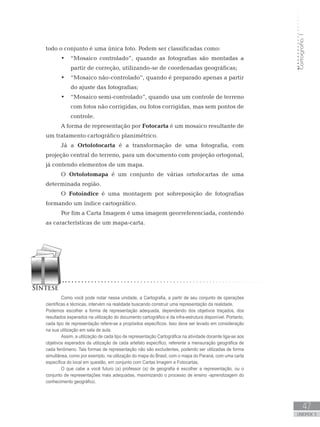 Cartografia1
47
unidade 3
todo o conjunto é uma única foto. Podem ser classificadas como:
“Mosaico controlado”, quando as fotografias são montadas a•	
partir de correção, utilizando-se de coordenadas geográficas;
“Mosaico não-controlado”, quando é preparado apenas a partir•	
do ajuste das fotografias;
“Mosaico semi-controlado”, quando usa um controle de terreno•	
com fotos não corrigidas, ou fotos corrigidas, mas sem pontos de
controle.
A forma de representação por Fotocarta é um mosaico resultante de
um tratamento cartográfico planimétrico.
Já a Ortofotocarta é a transformação de uma fotografia, com
projeção central do terreno, para um documento com projeção ortogonal,
já contendo elementos de um mapa.
O Ortofotomapa é um conjunto de várias ortofocartas de uma
determinada região.
O Fotoíndice é uma montagem por sobreposição de fotografias
formando um índice cartográfico.
Por fim a Carta Imagem é uma imagem georreferenciada, contendo
as características de um mapa-carta.
Como você pode notar nessa unidade, a Cartografia, a partir de seu conjunto de operações
científicas e técnicas, intervém na realidade buscando construir uma representação da realidade. 	
Podemos escolher a forma de representação adequada, dependendo dos objetivos traçados, dos
resultados esperados na utilização do documento cartográfico e da infra-estrutura disponível. Portanto,
cada tipo de representação refere-se a propósitos específicos. Isso deve ser levado em consideração
na sua utilização em sala de aula.
Assim, a utilização de cada tipo de representação Cartográfica na atividade docente liga-se aos
objetivos esperados da utilização de cada artefato específico, referente a mensuração geográfica de
cada fenômeno. Tais formas de representação não são excludentes, podendo ser utilizadas de forma
simultânea, como por exemplo, na utilização do mapa do Brasil, com o mapa do Paraná, com uma carta
específica do local em questão, em conjunto com Cartas Imagem e Fotocartas.
O que cabe a você futuro (a) professor (a) de geografia é escolher a representação, ou o
conjunto de representações mais adequadas, maximizando o processo de ensino -aprendizagem do
conhecimento geográfico.
 