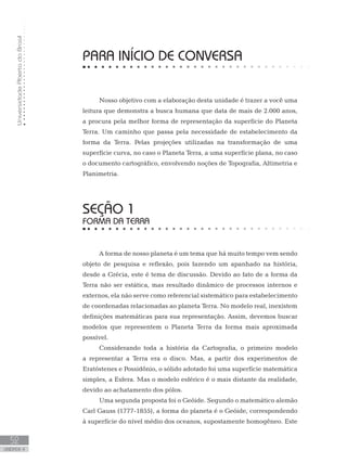UniversidadeAbertadoBrasil
52
unidade 4
UniversidadeAbertadoBrasil
52
unidade 4
PARA INÍCIO DE CONVERSA
Nosso objetivo com a elaboração desta unidade é trazer a você uma
leitura que demonstra a busca humana que data de mais de 2.000 anos,
a procura pela melhor forma de representação da superfície do Planeta
Terra. Um caminho que passa pela necessidade de estabelecimento da
forma da Terra. Pelas projeções utilizadas na transformação de uma
superfície curva, no caso o Planeta Terra, a uma superfície plana, no caso
o documento cartográfico, envolvendo noções de Topografia, Altimetria e
Planimetria.
seção 1
FORMA DA TERRA
A forma de nosso planeta é um tema que há muito tempo vem sendo
objeto de pesquisa e reflexão, pois fazendo um apanhado na história,
desde a Grécia, este é tema de discussão. Devido ao fato de a forma da
Terra não ser estática, mas resultado dinâmico de processos internos e
externos, ela não serve como referencial sistemático para estabelecimento
de coordenadas relacionadas ao planeta Terra. No modelo real, inexistem
definições matemáticas para sua representação. Assim, devemos buscar
modelos que representem o Planeta Terra da forma mais aproximada
possível.
Considerando toda a história da Cartografia, o primeiro modelo
a representar a Terra era o disco. Mas, a partir dos experimentos de
Eratóstenes e Possidônio, o sólido adotado foi uma superfície matemática
simples, a Esfera. Mas o modelo esférico é o mais distante da realidade,
devido ao achatamento dos pólos.
Uma segunda proposta foi o Geóide. Segundo o matemático alemão
Carl Gauss (1777-1855), a forma do planeta é o Geóide, correspondendo
à superfície do nível médio dos oceanos, supostamente homogêneo. Este
 