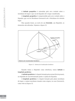 UniversidadeAbertadoBrasil
56
unidade 4
UniversidadeAbertadoBrasil
56
unidade 4
A latitude geográfica é entendida pelo arco contado sobre o
meridiano do lugar e que vai do Equador até o lugar considerado;
A longitude geográfica é compreendida pelo arco cortado sobre o
Equador, que vai do Meridiano Greenwich até o Meridiano do referido
lugar.
Mas quando temos, ao invés de um Esferóide, um Elipsóide, os
elementos são alterados. Vejamos a figura 12.
Figura 12 – Sistema de Coordenadas Geodésico
Quando temos o Elipsóide como referência, temos latitude e
longitude geodésica:
A latitude geodésica é o ângulo formado pela normal (fio de prumo),
ao elipsóide de um determinado ponto e o plano do Equador;
A longitude geodésica é o ângulo formado pelo plano meridiano
do lugar e o plano meridiano tomado como origem, no caso Greenwich,
como visto na figura 12.
 