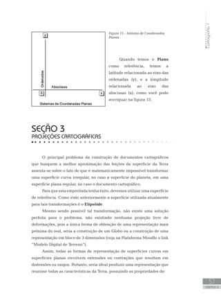 Cartografia1
57
unidade 4
Cartografia1
57
unidade 4
Figura 13 – Sistema de Coordenadas
Planas
Quando temos o Plano
como referência, temos a
latitude relacionada ao eixo das
ordenadas (y), e a longitude
relacionada ao eixo das
abscissas (x), como você pode
averiguar na figura 13.
seção 3
PROJEÇÕES CARTOGRÁFICAS
O principal problema da construção de documentos cartográficos
que busquem a melhor aproximação das feições da superfície da Terra
assenta-se sobre o fato de que é matematicamente impossível transformar
uma superfície curva irregular, no caso a superfície do planeta, em uma
superfície plana regular, no caso o documento cartográfico.
Para que esta empreitada tenha êxito, devemos utilizar uma superfície
de referência. Como visto anteriormente a superfície utilizada atualmente
para tais transformações é o Elipsóide.
Mesmo sendo possível tal transformação, não existe uma solução
perfeita para o problema, não existindo nenhuma projeção livre de
deformações, pois a única forma de obtenção de uma representação mais
próxima do real, seria a construção de um Globo ou a construção de uma
representação em bloco de 3 dimensões (veja na Plataforma Moodle o link
“Modelo Digital de Terreno”).
Assim, todas as formas de representação de superfícies curvas em
superfícies planas envolvem extensões ou contrações que resultam em
distensões ou rasgos. Portanto, seria ideal produzir uma representação que
reunisse todas as características da Terra, possuindo as propriedades de:
 