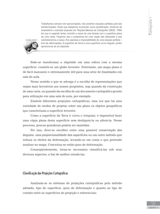 Cartografia1
59
unidade 4
Cartografia1
59
unidade 4
Trabalhamos sempre com aproximações, não existindo soluções perfeitas para tais
transformações. Ainda que estejamos incorrendo numa simplificação, tomemos de
empréstimo o exemplo proposto em “Noções Básicas de Cartografia” (IBGE, 1999)
em que é sugerido tentar coincidir a casca de uma laranja com a superfície plana
de uma mesa. Façamos isso e poderemos ter uma noção das distorções a que
submeteríamos a casca. Ela expressa a impossibilidade de uma solução perfeita –
livre de deformações. A superfície da Terra é uma superfície curva irregular, porém
aproxima-se de um elipsóide.
Pode-se transformar o elipsóide em uma esfera com a mesma
superfície: constrói-se um globo terrestre. Entretanto, um mapa plano é
de fácil manuseio e extremamente útil para uma série de finalidades em
sala de aula.
Nesse sentido o que se advoga é a escolha de representações que
sejam mais favoráveis aos nossos propósitos, seja quando da construção
de uma carta, ou quando da escolha de um documento cartográfico pronto
para utilização em uma sala de aula, por exemplo.
Existem diferentes projeções cartográficas, uma vez que há uma
variedade de modos de projetar sobre um plano os objetos geográficos
que caracterizam a superfície terrestre.
Como a superfície da Terra é curva e irregular, é impossível fazer
uma cópia plana desta superfície sem desfigurá-la ou alterá-la. Nesse
processo, poucas grandezas podem ser mantidas. 	
Por isso, deve-se escolher entre uma possível conservação dos
ângulos, uma proporcionalidade das superfícies ou um outro método que
reduza os efeitos da deformação, levando-se em conta o que pretende
analisar no mapa. Conceitua-se então grau de deformação.
Conseqüentemente, torna-se necessário classificá-las sob seus
diversos aspectos, a fim de melhor estudá-las.
Classificação das Projeções Cartográficas
Analisam-se os sistemas de projeções cartográficas pelo método
adotado, tipo de superfície, grau de deformação e quanto ao tipo de
contato entre as superfícies de projeção e referenciais:
 