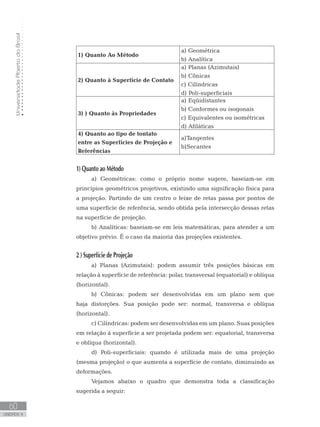 UniversidadeAbertadoBrasil
60
unidade 4
UniversidadeAbertadoBrasil
60
unidade 4
1) Quanto Ao Método
a) Geométrica
b) Analítica
2) Quanto à Superfície de Contato
a) Planas (Azimutais)
b) Cônicas
c) Cilíndricas
d) Poli-superficiais
3) ) Quanto às Propriedades
a) Eqüidistantes
b) Conformes ou isogonais
c) Equivalentes ou isométricas
d) Afiláticas
4) Quanto ao tipo de tontato
entre as Superfícies de Projeção e
Referências
a)Tangentes
b)Secantes
1) Quanto ao Método
a) Geométricas: como o próprio nome sugere, baseiam-se em
princípios geométricos projetivos, existindo uma significação física para
a projeção. Partindo de um centro o feixe de retas passa por pontos de
uma superfície de referência, sendo obtida pela intersecção dessas retas
na superfície de projeção.
b) Analíticas: baseiam-se em leis matemáticas, para atender a um
objetivo prévio. É o caso da maioria das projeções existentes.
2 ) Superfície de Projeção
a) Planas (Azimutais): podem assumir três posições básicas em
relação à superfície de referência: polar, transversal (equatorial) e oblíqua
(horizontal).
b) Cônicas: podem ser desenvolvidas em um plano sem que
haja distorções. Sua posição pode ser: normal, transversa e oblíqua
(horizontal).
c) Cilíndricas: podem ser desenvolvidas em um plano. Suas posições
em relação à superfície a ser projetada podem ser: equatorial, transversa
e oblíqua (horizontal).
d) Poli-superficiais: quando é utilizada mais de uma projeção
(mesma projeção) o que aumenta a superfície de contato, diminuindo as
deformações.
Vejamos abaixo o quadro que demonstra toda a classificação
sugerida a seguir:
 