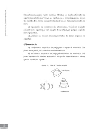 UniversidadeAbertadoBrasil
62
unidade 4
UniversidadeAbertadoBrasil
62
unidade 4
Não deformam pequenas regiões mantendo fidelidade aos ângulos observados na
superfície de referência da Terra, o que significa que as formas de pequenas feições
são mantidas. Isto, porém, causa distorções nas áreas dos objetos representados no
mapa.
c) Equivalentes ou isométricas: não alteram áreas. Conservam a relação
constante com a superfície da Terra (relações de superfície) , em qualquer porção do
mapa representada.
d) Afiláticas: não possuem nenhuma propriedade das demais projeções em
específico.
4) Tipos de contato
a) Tangentes: a superfície de projeção é tangente à referência. No
plano é um ponto, no cone ou cilindro uma linha.
b) Secantes: a superfície de projeção secciona a de referência. No
plano é uma linha, no cone duas linhas desiguais, no cilindro duas linhas
iguais. Vejamos a figura 15.
Figura 15 – Tipos de Contato Secante
 