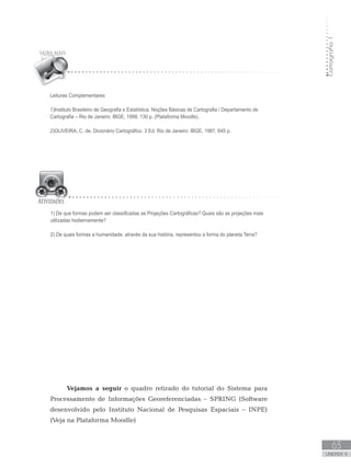Cartografia1
63
unidade 4
Cartografia1
63
unidade 4
1) De que formas podem ser classificadas as Projeções Cartográficas? Quais são as projeções mais
utilizadas hodiernamente?
2) De quais formas a humanidade, através da sua história, representou a forma do planeta Terra?
Leituras Complementares
1)Instituto Brasileiro de Geografia e Estatística. Noções Básicas de Cartografia / Departamento de
Cartografia – Rio de Janeiro: IBGE, 1999, 130 p. (Plataforma Moodle).
2)OLIVEIRA, C. de. Dicionário Cartográfico. 3 Ed. Rio de Janeiro: IBGE, 1987, 645 p.
Vejamos a seguir o quadro retirado do tutorial do Sistema para
Processamento de Informações Georeferenciadas – SPRING (Software
desenvolvido pelo Instituto Nacional de Pesquisas Espaciais – INPE)
(Veja na Plataforma Moodle)
 