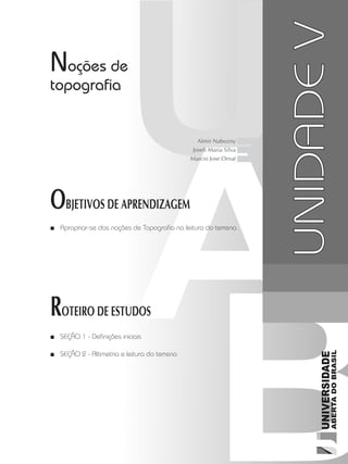 Cartografia1
67
unidade 4
Cartografia1
67
unidade 4
Noções de
topografia
Apropriar-se das noções de Topografia na leitura do terreno.■■
SEÇÃO 1 - Definições iniciais■■
SEÇÃO 2 - Altimetria e leitura do terreno■■
OBJETIVOS DE APRENDIZAGEM
ROTEIRO DE ESTUDOS
UNIDADEV
Almir Nabozny
Joseli Maria Silva
Marcio Jose Ornat
 