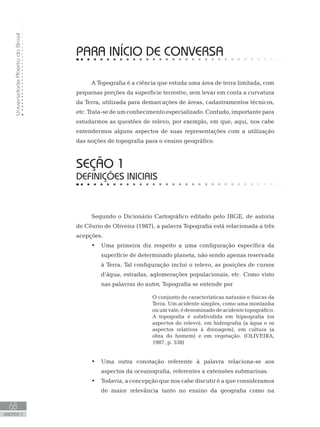 UniversidadeAbertadoBrasil
68
unidade 5
UniversidadeAbertadoBrasil
68
unidade 5
PARA INÍCIO DE CONVERSA
A Topografia é a ciência que estuda uma área de terra limitada, com
pequenas porções da superfície terrestre, sem levar em conta a curvatura
da Terra, utilizada para demarcações de áreas, cadastramentos técnicos,
etc.Trata-sedeumconhecimentoespecializado. Contudo,importantepara
estudarmos as questões de relevo, por exemplo, em que, aqui, nos cabe
entendermos alguns aspectos de suas representações com a utilização
das noções de topografia para o ensino geográfico.
seção 1
DEFINIÇÕES INICIAIS
Segundo o Dicionário Cartográfico editado pelo IBGE, de autoria
de Cêurio de Oliveira (1987), a palavra Topografia está relacionada a três
acepções.
Uma primeira diz respeito a uma configuração específica da•	
superfície de determinado planeta, não sendo apenas reservada
à Terra. Tal configuração inclui o relevo, as posições de cursos
d’água, estradas, aglomerações populacionais, etc. Como visto
nas palavras do autor, Topografia se entende por
O conjunto de características naturais e físicas da
Terra. Um acidente simples, como uma montanha
ouumvale,édenominadodeacidentetopográfico.
A topografia é subdividida em hipsografia (os
aspectos do relevo), em hidrografia (a água e os
aspectos relativos à drenagem), em cultura (a
obra do homem) e em vegetação. (OLIVEIRA,
1987, p. 538)
Uma outra conotação referente à palavra relaciona-se aos•	
aspectos da oceanografia, referentes a extensões submarinas.
Todavia, a concepção que nos cabe discutir é a que consideramos•	
de maior relevância tanto no ensino da geografia como na
 