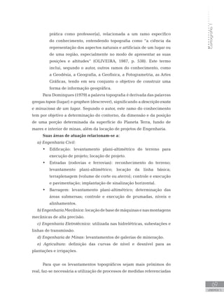Cartografia1
69
unidade 5
Cartografia1
69
unidade 5
prática como professor(a), relacionada a um ramo específico
do conhecimento, entendendo topografia como “a ciência da
representação dos aspectos naturais e artificiais de um lugar ou
de uma região, especialmente no modo de apresentar as suas
posições e altitudes” (OLIVEIRA, 1987, p. 538). Este termo
inclui, segundo o autor, outros ramos do conhecimento, como
a Geodésia, a Geografia, a Geofísica, a Fotogrametria, as Artes
Gráficas, tendo em seu conjunto o objetivo de construir uma
forma de informação geográfica.
Para Domingues (1979) a palavra topografia é derivada das palavras
gregas topos (lugar) e graphen (descrever), significando a descrição exata
e minuciosa de um lugar. Segundo o autor, este ramo do conhecimento
tem por objetivo a determinação do contorno, da dimensão e da posição
de uma porção determinada da superfície do Planeta Terra, fundo de
mares e interior de minas, além da locação de projetos de Engenharia.
Suas áreas de atuação relacionam-se a:
a) Engenharia Civil:
Edificação: levantamento plani-altimétrico do terreno para•	
execução de projeto; locação de projeto.
Estradas (rodovias e ferrovias): reconhecimento do terreno;•	
levantamento plani-altimétrico; locação da linha básica;
terraplenagem (volume de corte ou aterro); controle e execução
e pavimentação; implantação de sinalização horizontal.
Barragem: levantamento plani-altimétrico; determinação das•	
áreas submersas; controle e execução de prumadas, níveis e
alinhamentos.
b)EngenhariaMecânica:locaçãodebasedemáquinasenasmontagens
mecânicas de alta precisão.
c) Engenharia Eletrotécnica: utilizada nas hidrelétricas, subestações e
linhas de transmissão.
d) Engenharia de Minas: levantamentos de galerias de mineração.
e) Agricultura: definição das curvas de nível e desnível para as
plantações e irrigações.
Para que os levantamentos topográficos sejam mais próximos do
real, faz-se necessária a utilização de processos de medidas referenciadas
 
