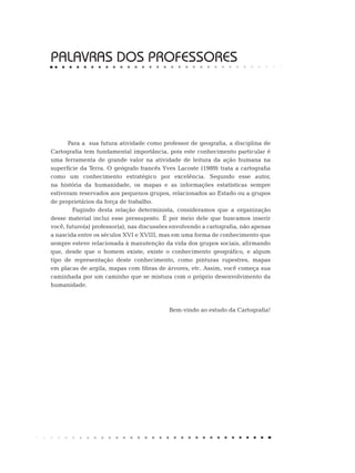 PALAVRAS DOS PROFESSORES
Para a sua futura atividade como professor de geografia, a disciplina de
Cartografia tem fundamental importância, pois este conhecimento particular é
uma ferramenta de grande valor na atividade de leitura da ação humana na
superfície da Terra. O geógrafo francês Yves Lacoste (1989) trata a cartografia
como um conhecimento estratégico por excelência. Segundo esse autor,
na história da humanidade, os mapas e as informações estatísticas sempre
estiveram reservados aos pequenos grupos, relacionados ao Estado ou a grupos
de proprietários da força de trabalho.
	 Fugindo desta relação determinista, consideramos que a organização
desse material inclui esse pressuposto. É por meio dele que buscamos inserir
você, futuro(a) professor(a), nas discussões envolvendo a cartografia, não apenas
a nascida entre os séculos XVI e XVIII, mas em uma forma de conhecimento que
sempre esteve relacionada à manutenção da vida dos grupos sociais, afirmando
que, desde que o homem existe, existe o conhecimento geográfico, e algum
tipo de representação deste conhecimento, como pinturas rupestres, mapas
em placas de argila, mapas com fibras de árvores, etc. Assim, você começa sua
caminhada por um caminho que se mistura com o próprio desenvolvimento da
humanidade.
Bem-vindo ao estudo da Cartografia!
 