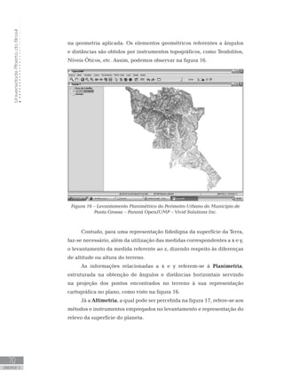 UniversidadeAbertadoBrasil
70
unidade 5
UniversidadeAbertadoBrasil
70
unidade 5
na geometria aplicada. Os elementos geométricos referentes a ângulos
e distâncias são obtidos por instrumentos topográficos, como Teodolitos,
Níveis Óticos, etc. Assim, podemos observar na figura 16.
Figura 16 – Levantamento Planimétrico do Perímetro Urbano do Município de
Ponta Grossa – Paraná OpenJUMP – Vivid Solutions Inc.
Contudo, para uma representação fidedigna da superfície da Terra,
faz-se necessário, além da utilização das medidas correspondentes a x e y,
o levantamento da medida referente ao z, dizendo respeito às diferenças
de altitude ou altura do terreno.
As informações relacionadas a x e y referem-se à Planimetria,
estruturada na obtenção de ângulos e distâncias horizontais servindo
na projeção dos pontos encontrados no terreno à sua representação
cartográfica no plano, como visto na figura 16.
Já a Altimetria, a qual pode ser percebida na figura 17, refere-se aos
métodos e instrumentos empregados no levantamento e representação do
relevo da superfície do planeta.
 