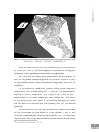 Cartografia1
71
unidade 5
Cartografia1
71
unidade 5
Além dos métodos acima descritos, uma das formas de levantamento
de informação sobre a superfície do planeta relaciona-se a utilização de
fotografias aéreas, atividade denominada de Fotogrametria.
Esta atividade entende-se pelo levantamento de informações por
meio de fotografias tomadas de pontos da superfície terrestre, a partir
de equipamentos como câmeras fotográficas apropriadas, instaladas em
aeronaves.
Os levantamentos topográficos possuem limitações em relação ao
tamanho das áreas a serem levantadas. O limite de tais levantamentos,
segundo o Manual Técnico do IBGE (1999), é de 10 km de raio5
,
denominado de horizonte topográfico. Esta medida está relacionada
ao fato de que acima deste limite, a curvatura da Terra produzirá erros
que não poderão ser evitados nem pelo operador, nem pela precisão dos
aparelhos.
No levantamento de campo, propriamente dito, sempre teremos de
ter três informações, ou duas distâncias e uma elevação (x,y,z), ou uma
distância, uma elevação e uma direção (distância, cota, azimute/rumo).
Normalmente, em campo são utilizados o levantamento de distâncias,
Figura 17 – Levantamento Altimétrico do Perímetro Urbano do Município de Ponta Grossa
– Paraná Bloco 3 Dimensões - OpenJUMP – Vivid Solutions Inc.
5
Ou uma área correspondente a 400 km².
 