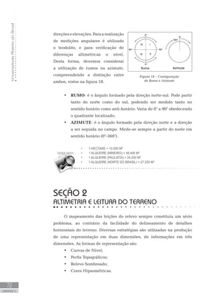 UniversidadeAbertadoBrasil
72
unidade 5
UniversidadeAbertadoBrasil
72
unidade 5
direçõeseelevações.Paraarealização
de medições angulares é utilizado
o teodolito, e para verificação de
diferenças altimétricas o nível.
Desta forma, devemos considerar
a utilização de rumos ou azimute,
compreendendo a distinção entre
ambos, vistos na figura 18.
RUMO•	 : é o ângulo formado pela direção norte-sul. Pode partir
tanto do norte como do sul, podendo ser medido tanto no
sentido horário como anti-horário. Varia de 0° a 90° obedecendo
o quadrante localizado.
AZIMUTE•	 : é o ângulo formado pela direção norte e a direção
a ser seguida no campo. Mede-se sempre a partir do norte em
sentido horário (0°-360°).	
seção 2
ALTIMETRIA E LEITURA DO TERRENO
O mapeamento das feições do relevo sempre constituiu um sério
problema, ao contrário da facilidade do delineamento de detalhes
horizontais do terreno. Diversas estratégias são utilizadas na produção
de uma representação em duas dimensões, de informações em três
dimensões. As formas de representação são:
Curvas de Nível;•	
Perfis Topográficos;•	
Relevo Sombreado;•	
Cores Hipsométricas.•	
1 Hectare = 10.000 m²•	
1 Alqueire (mineiro) = 48.400 m²•	
1 Alqueire (paulista) = 24.200 m²•	
1 Alqueire (norte do Brasil) = 27.255 m²•	
Figura 18 – Configuração
de Rumo e Azimute
 