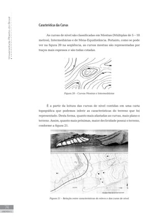 UniversidadeAbertadoBrasil
74
unidade 5
UniversidadeAbertadoBrasil
74
unidade 5
Características das Curvas
As curvas de nível são classificadas em Mestras (Múltiplas de 5 – 10
metros), Intermediárias e de Meia-Equidistância. Portanto, como se pode
ver na figura 20 na seqüência, as curvas mestras são representadas por
traços mais espessos e são todas cotadas.
Figura 20 – Curvas Mestras e Intermediárias
É a partir da leitura das curvas de nível contidas em uma carta
topográfica que podemos inferir as características do terreno que foi
representado. Desta forma, quanto mais afastadas as curvas, mais plano o
terreno. Assim, quanto mais próximas, maior declividade possui o terreno,
conforme a figura 21.
Figura 21 – Relação entre características do relevo e das curas de nível
 