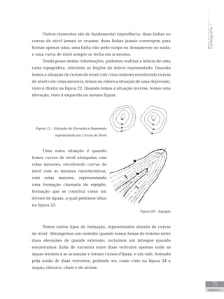 Cartografia1
75
unidade 5
Cartografia1
75
unidade 5
Outros elementos são de fundamental importância: duas linhas ou
curvas de nível jamais se cruzam; duas linhas jamais convergem para
formar apenas uma; uma linha não pode surgir ou desaparecer no nada;
e uma curva de nível sempre se fecha em si mesma.
Tendo posse destas informações, podemos realizar a leitura de uma
carta topográfica, inferindo as feições do relevo representado. Quando
temos a situação de curvas de nível com cotas maiores envolvendo curvas
de nível com cotas menores, temos no relevo a situação de uma depressão,
visto à direita na figura 22. Quando temos a situação inversa, temos uma
elevação, visto à esquerda na mesma figura.
Figura 22 – Situação de Elevação e Depressão
representada em Curvas de Nível
Uma outra situação é quando
temos curvas de nível alongadas com
cotas menores, envolvendo curvas de
nível com as mesmas características,
com cotas maiores, representando
uma formação chamada de espigão,
formação que se constitui como um
divisor de águas, a qual podemos olhar
na figura 23.
Figura 23 – Espigão
Temos outros tipos de formação, representados através de curvas
de nível. Abrangemos um corredor quando temos faixas de terreno entre
duas elevações de grande extensão; incluímos um talvegue quando
encontramos linha de encontro entre duas vertentes opostas onde as
águas tendem a se acumular e formar cursos d’água; e um vale, formado
pela união de duas vertentes, podendo ser, como visto na figura 24 a
seguir, côncavo, chato e de ravina:
 