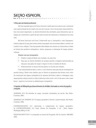 Cartografia1
81
unidade 5
Cartografia1
81
unidade 5
SEÇAO ESPECIAL
1) Dicas para o(a) futuro(a) professor(a):
1) Uma sugestão para você futuro docente é pedir para seus alunos que construam
uma representação de seu trajeto, da casa até a escola, com os locais mais representativos.
Isso será muito importante, no desenvolvimento das atividades, para demonstrar que os
mapas são construídos a partir do que selecionamos de elementos e fenômenos na nossa
vida.
2) Nesse fascículo você ficou conhecendo que a cartografia é uma linguagem,
todavia especial. E que para leitura dessa linguagem um mecanismo básico consiste em
conhecer seus códigos. Uma das grandes dificuldades dos alunos no ensino básico reside
na leitura dos produtos cartográficos. Assim, propomos a realização de mapas quebra-
cabeças:
Projeto com um retroprojetor
Projete o mapa do Brasil, por exemplo, em uma tela;•	
Peça que os alunos divididos em grupos passem a imagem representada na•	
tela para uma placa de isopor e depois recorte os estados do Brasil;
Posteriormente os alunos deverão pintar os recortes dos estados;•	
Com uma bússola localize o norte e o sul. Promova uma gincana de montagem do
quebra-cabeça. Tendo como objetivo que os alunos se apropriem das formas, bem como
da construção dos signos cartográficos de maneira divertida e lúdica e distingam como
mapa quebra-cabeça estará no chão à diferença entre norte e sul, (e não para cima e para
baixo – equívoco recorrente na alfabetização cartográfica)
2) Sugestões de bibliografia para desenvolvimentos de atividades relacionadas ao ensino de geografia e
cartografia:
ALMEIDA, R.D. Do desenho ao mapa: iniciação cartográfica na escola. São Paulo:
Contexto, 2001.
ALMEIDA, R.D; PASSINI, E.Y. O espaço geográfico: Ensino e representação. São Paulo:
Contexto, 1994.
CASTROGIOVANNI, A.C. Apreensão e compreensão do espaço geográfico.
In CASTROGIOVANNI, A.C (org). Ensino de Geografia. 2 ed . Porto Alegre:
Mediação,2002.p.11-82.
FRANCISCHETT, M.N. A cartografia no ensino da Geografia. Rio de Janeiro: KROART,
2002.
 