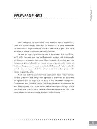 Cartografia1
83
unidade 5
Cartografia1
83
PALAVRAS FINAIS
PALAVRAS FINAIS
Você observou na caminhada desse fascículo que a Cartografia,
como um conhecimento específico da Geografia, é uma ferramenta
de fundamental importância na leitura da realidade, a partir das mais
variadas formas de representação dos fenômenos.
Acima de tudo, conhecimento que é estratégico por excelência.
Você pode observar que este conhecimento sempre está relacionado
ao Estado, ou a grupos dirigentes. Mas é a partir da escola, que esta
ferramenta potencialmente se coloca como preponderante, tanto no
cotidiano das pessoas, como na própria atividade docente, intermediando
o conhecimento entre realidade e aluno, e maximizando o processo de
ensino e aprendizagem.
Com este material inserimos você no universo deste conhecimento,
desde o primórdio da Cartografia e a produção de mapas, até as formas
de representação da superfície da Terra e sua resultante cartográfica.
Como vimos uma forma de conhecimento relacionada à manutenção da
vida dos grupos sociais, conhecimento não menos importante hoje. Vimos
que, desde que existe homem, existe conhecimento geográfico, e de certa
forma algum tipo de representação deste conhecimento.
 