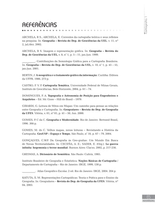 Cartografia1
85
REFERÊNCIAS
REFERÊNCIAS
ARCHELA, R S., ARCHELA, E. Correntes da cartografia teórica e seus reflexos
na pesquisa. In: Geografia – Revista do Dep. de Geociências da UEL, v. 11, nº
2, jul./dez. 2002.
ARCHELA, R S. Imagem e representação gráfica. In: Geografia – Revista do
Dep. de Geociências da UEL, v. 8, n° 1, p. 5 – 11, jan./jun. 1999.
__________. Contribuições da Semiologia Gráfica para a Cartografia Brasileira.
In: Geografia – Revista do Dep. de Geociências da UEL, v. 10, n° 1, p. 45 – 55,
jan./jun. 2001.
BERTIN, J. A neográfica e o tratamento gráfico da informação. Curitiba: Editora
da UFPR, 1986, 273 p.
CASTRO, F. V. F. Cartografia Temática. Universidade Federal de Minas Gerais,
Instituto de Geociências, Belo Horizonte, 2004, p. 61 – 74.
DOMINGUES, F. A. Topografia e Astronomia de Posição para Engenheiros e
Arquitetos – Ed. Mc Graw – Hill do Brasil – 1979.
GIRARDI, G. Leitura de Mitos em Mapas: Um caminho para pensar as relações
entre Geografia e Cartografia. In: Geografares – Revista do Dep. de Geografia
da UFES. Vitória, v. 01, nº 01, p. 41 – 50, Jun. 2000.
GOMES, P. C da C. Geografia e Modernidade. Rio de Janeiro: Bertrand Brasil,
1996. 366 p.
GOMES, M. do C. Velhos mapas, novas leituras – Revisitando a História da
Cartografia. GeoUSP – Espaço e Tempo, São Paulo, n° 16, p. 67 – 79, 2004.
GONÇALVES, C.W.P. Da Geografia às Geo-grafias: Um Mundo Em Busca
de Novas Territorialidades. In: CECEÑA, A. E.; SADER, E. (Org.). La guerra
infinita: hegemonía y terror mundial. Buenos Aires: Clacso, 2002, p. 217-256.
GREIMAS, A. Dicionário de Semiótica. São Paulo: Cultrix, 1985.
Instituto Brasileiro de Geografia e Estatística. Noções Básicas de Cartografia /
Departamento de Cartografia – Rio de Janeiro: IBGE, 1999, 130 p.
__________. Atlas Geográfico Escolar. 2 ed. Rio de Janeiro: IBGE, 2004. 204 p.
KATUTA, Â. M. Representações Cartográficas: Teoria e Prática para o Ensino da
Geografia. In: Geografares – Revista do Dep. de Geografia da UFES. Vitória, nº
04, 2003.
 