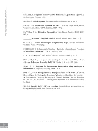 UniversidadeAbertadoBrasil
86
REFERÊNCIAS
LACOSTE, Y. Geografia: isso serve, antes de mais nada, para fazer a guerra. 2
ed. Campinas: Papirus, 1989.
LIBAULT, A. Geocartografia. São Paulo, Editora Nacional, 1975, 388 p.
NADAL, C.A. Cartografia aplicada ao SIG. Curso de Especialização em
Geoprocessamento da UFPR. Curitiba, 1997. 100 p.
OLIVEIRA, C. de. Dicionário Cartográfico. 3 ed. Rio de Janeiro: IBGE, 1987,
645 p.
__________. Curso de Cartografia Moderna. Rio de Janeiro: IBGE, 1988, 152 p.
OLIVEIRA, L. Estudo metodológico e cognitivo do mapa. Tese de Doutorado,
USP, São Paulo, 1978, 129 p.
QUEIROZ, D. R. E. Cartografia Temática – Evolução e Caminhos de Pesquisa.
In: Boletim de Geografia. 25 (1): p. 138 – 151, 2007.
RAISZ, E. Cartografia Geral. Rio de Janeiro: Científica, 1969, p. 7 – 46.
SEEMANN, J. Mapas, mapeamentos e cartografia da realidade. In: Geografares
– Revista do Dep. de Geografia da UFES. Vitória, nº 4, p. 49 – 60, 2003.
SILVA, A. B. Sistemas de Informações Geo-referenciadas: conceitos e
fundamentos. Campinas: Unicamp, 1999, 236 p.
SIMIELLI,M.E.R.VariaçãoEspacialdaCapacidadedeUsodaTerra.UmEnsaio
Metodológico de Cartografia Temática, Aplicado ao Município de Jundiaí –
SP. Mestrado em Geografia, Faculdade de Filosofia, Letras e Ciências Humanas
da USP, FFLCH/USP, Brasil. Dissertação de Mestrado, 1979. Orientador: Mário
De Biasi.
SPRING. Tutorial do SPRING em 10 Aulas. Disponível em: www.dpi.inpe.br/
spring/portugues/banco.html. Versão 01/03/2006.
 
