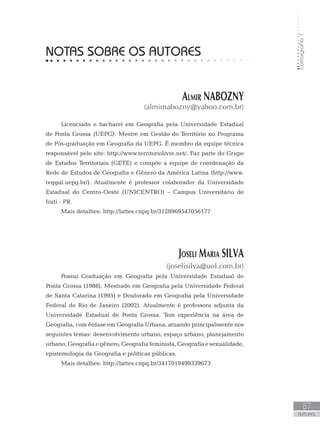 Cartografia1
87
AUTORes
NOTAS SOBRE OS AUTORES
Almir NABOZNY
(almirnabozny@yahoo.com.br)
Licenciado e bacharel em Geografia pela Universidade Estadual
de Ponta Grossa (UEPG). Mestre em Gestão do Território no Programa
de Pós-graduação em Geografia da UEPG. É membro da equipe técnica
responsável pelo site: http://www.territoriolivre.net/. Faz parte do Grupo
de Estudos Territoriais (GETE) e compõe a equipe de coordenação da
Rede de Estudos de Geografia e Gênero da América Latina (http://www.
reggal.uepg.br/). Atualmente é professor colaborador da Universidade
Estadual do Centro-Oeste (UNICENTRO) – Campus Universitário de
Irati - PR.
Mais detalhes: http://lattes.cnpq.br/3128969547056177
Joseli Maria SILVA
(joselisilva@uol.com.br)
Possui Graduação em Geografia pela Universidade Estadual de
Ponta Grossa (1988), Mestrado em Geografia pela Universidade Federal
de Santa Catarina (1995) e Doutorado em Geografia pela Universidade
Federal do Rio de Janeiro (2002). Atualmente é professora adjunta da
Universidade Estadual de Ponta Grossa. Tem experiência na área de
Geografia, com ênfase em Geografia Urbana, atuando principalmente nos
seguintes temas: desenvolvimento urbano, espaço urbano, planejamento
urbano, Geografia e gênero, Geografia feminista, Geografia e sexualidade,
epistemologia da Geografia e políticas públicas.
Mais detalhes: http://lattes.cnpq.br/3417019499339673
 
