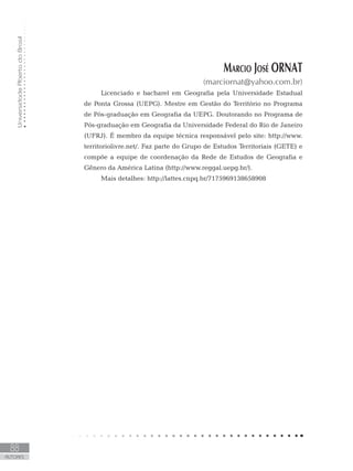 UniversidadeAbertadoBrasil
88
Autores
Marcio José ORNAT
(marciornat@yahoo.com.br)
Licenciado e bacharel em Geografia pela Universidade Estadual
de Ponta Grossa (UEPG). Mestre em Gestão do Território no Programa
de Pós-graduação em Geografia da UEPG. Doutorando no Programa de
Pós-graduação em Geografia da Universidade Federal do Rio de Janeiro
(UFRJ). É membro da equipe técnica responsável pelo site: http://www.
territoriolivre.net/. Faz parte do Grupo de Estudos Territoriais (GETE) e
compõe a equipe de coordenação da Rede de Estudos de Geografia e
Gênero da América Latina (http://www.reggal.uepg.br/).
Mais detalhes: http://lattes.cnpq.br/7175969138658908
 